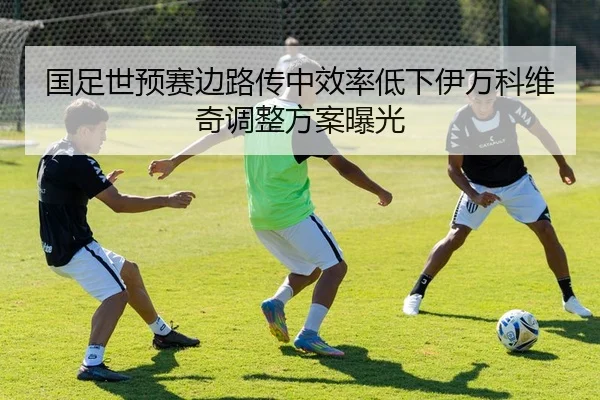 国足世预赛边路传中效率低下伊万科维奇调整方案曝光