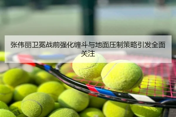 张伟丽卫冕战前强化缠斗与地面压制策略引发全面关注