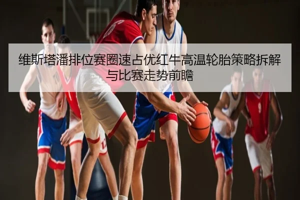 维斯塔潘排位赛圈速占优红牛高温轮胎策略拆解与比赛走势前瞻