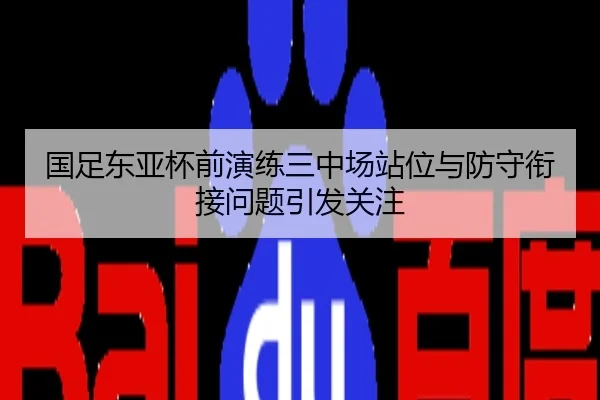 国足东亚杯前演练三中场站位与防守衔接问题引发关注
